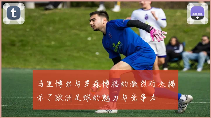马里博尔与罗森博格的激烈对决揭示了欧洲足球的魅力与竞争力